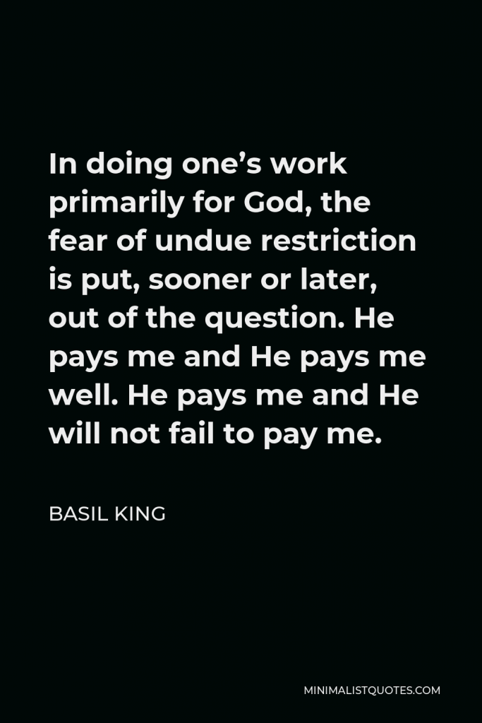 Basil King Quote - In doing one’s work primarily for God, the fear of undue restriction is put, sooner or later, out of the question. He pays me and He pays me well. He pays me and He will not fail to pay me.