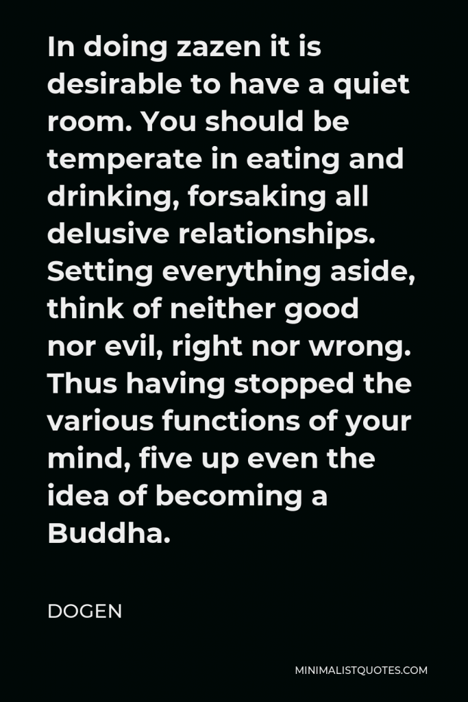 Dogen Quote - In doing zazen it is desirable to have a quiet room. You should be temperate in eating and drinking, forsaking all delusive relationships. Setting everything aside, think of neither good nor evil, right nor wrong. Thus having stopped the various functions of your mind, five up even the idea of becoming a Buddha.