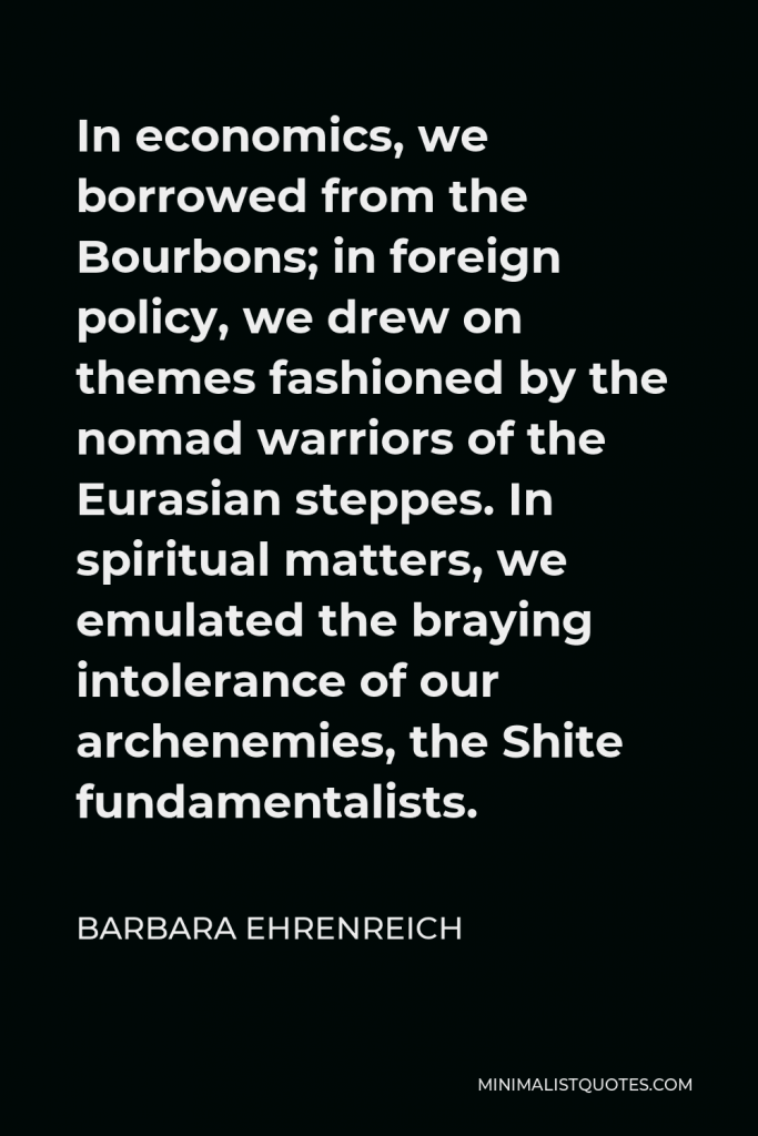 Barbara Ehrenreich Quote - In economics, we borrowed from the Bourbons; in foreign policy, we drew on themes fashioned by the nomad warriors of the Eurasian steppes. In spiritual matters, we emulated the braying intolerance of our archenemies, the Shite fundamentalists.