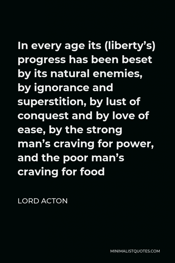 Lord Acton Quote - In every age its (liberty’s) progress has been beset by its natural enemies, by ignorance and superstition, by lust of conquest and by love of ease, by the strong man’s craving for power, and the poor man’s craving for food