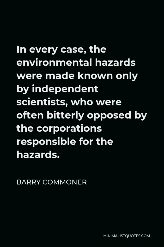 Barry Commoner Quote - In every case, the environmental hazards were made known only by independent scientists, who were often bitterly opposed by the corporations responsible for the hazards.
