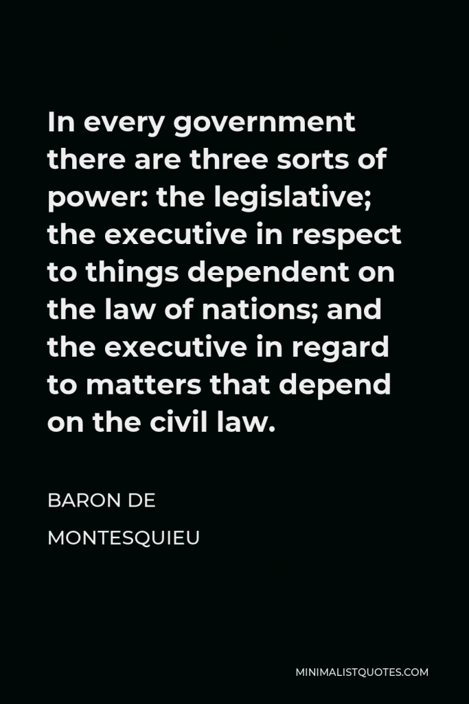 Baron de Montesquieu Quote - In every government there are three sorts of power: the legislative; the executive in respect to things dependent on the law of nations; and the executive in regard to matters that depend on the civil law.