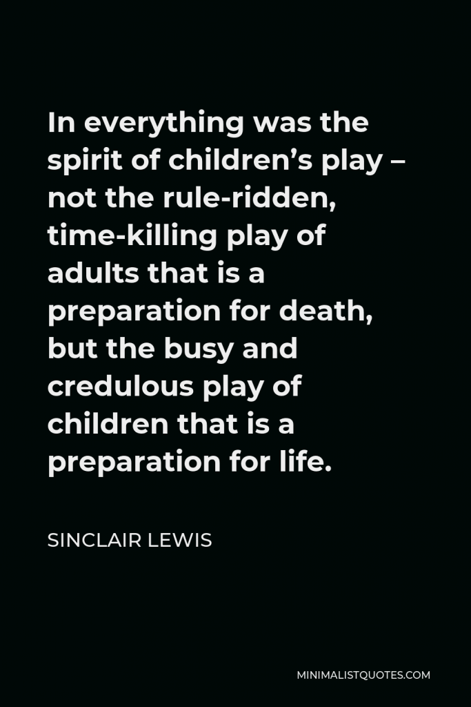 Sinclair Lewis Quote - In everything was the spirit of children’s play – not the rule-ridden, time-killing play of adults that is a preparation for death, but the busy and credulous play of children that is a preparation for life.