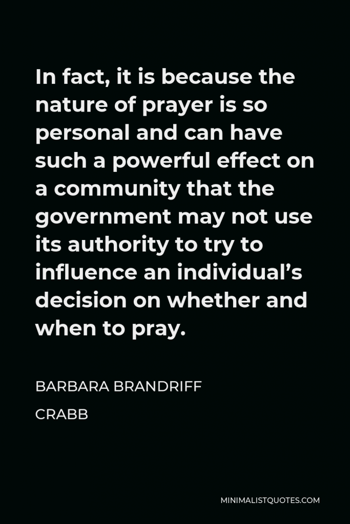 Barbara Brandriff Crabb Quote - In fact, it is because the nature of prayer is so personal and can have such a powerful effect on a community that the government may not use its authority to try to influence an individual’s decision on whether and when to pray.