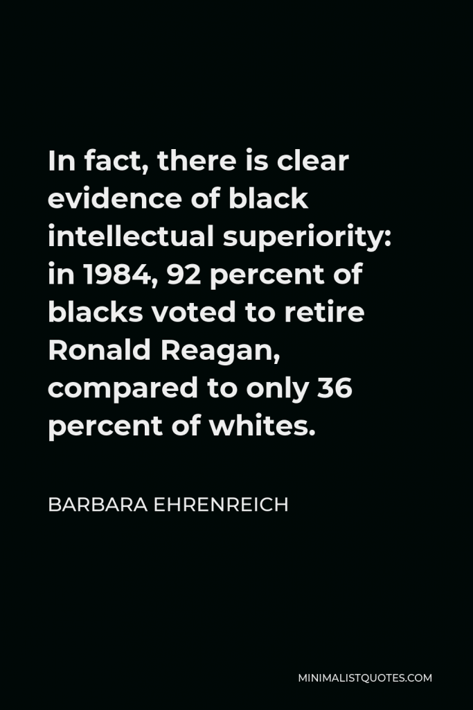 Barbara Ehrenreich Quote - In fact, there is clear evidence of black intellectual superiority: in 1984, 92 percent of blacks voted to retire Ronald Reagan, compared to only 36 percent of whites.