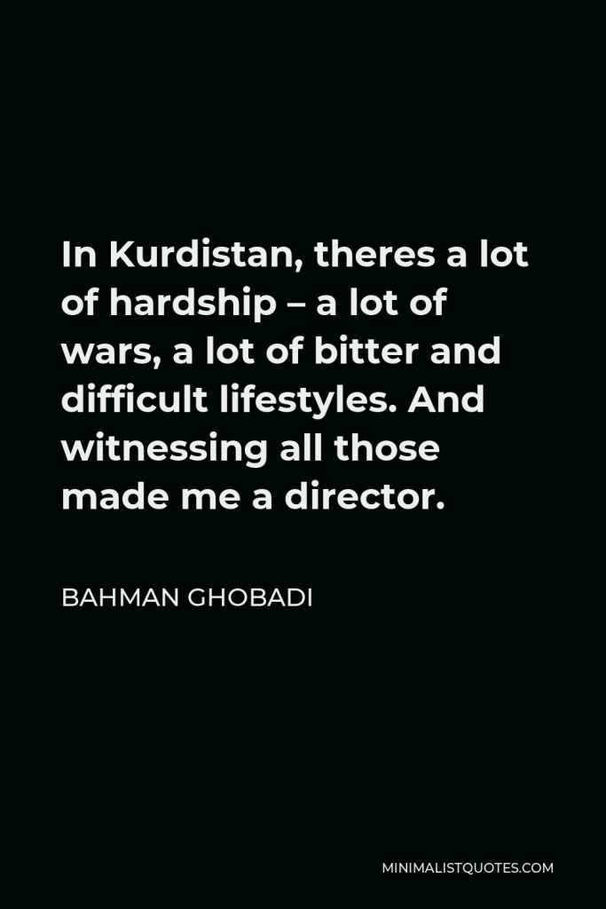 Bahman Ghobadi Quote - In Kurdistan, theres a lot of hardship – a lot of wars, a lot of bitter and difficult lifestyles. And witnessing all those made me a director.