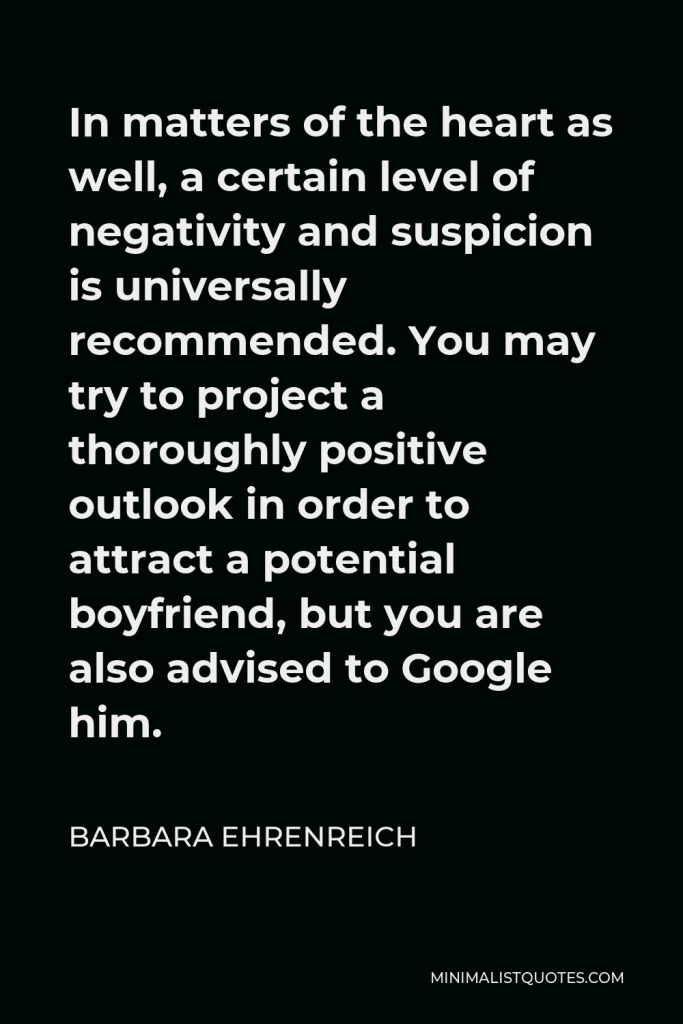Barbara Ehrenreich Quote - In matters of the heart as well, a certain level of negativity and suspicion is universally recommended. You may try to project a thoroughly positive outlook in order to attract a potential boyfriend, but you are also advised to Google him.