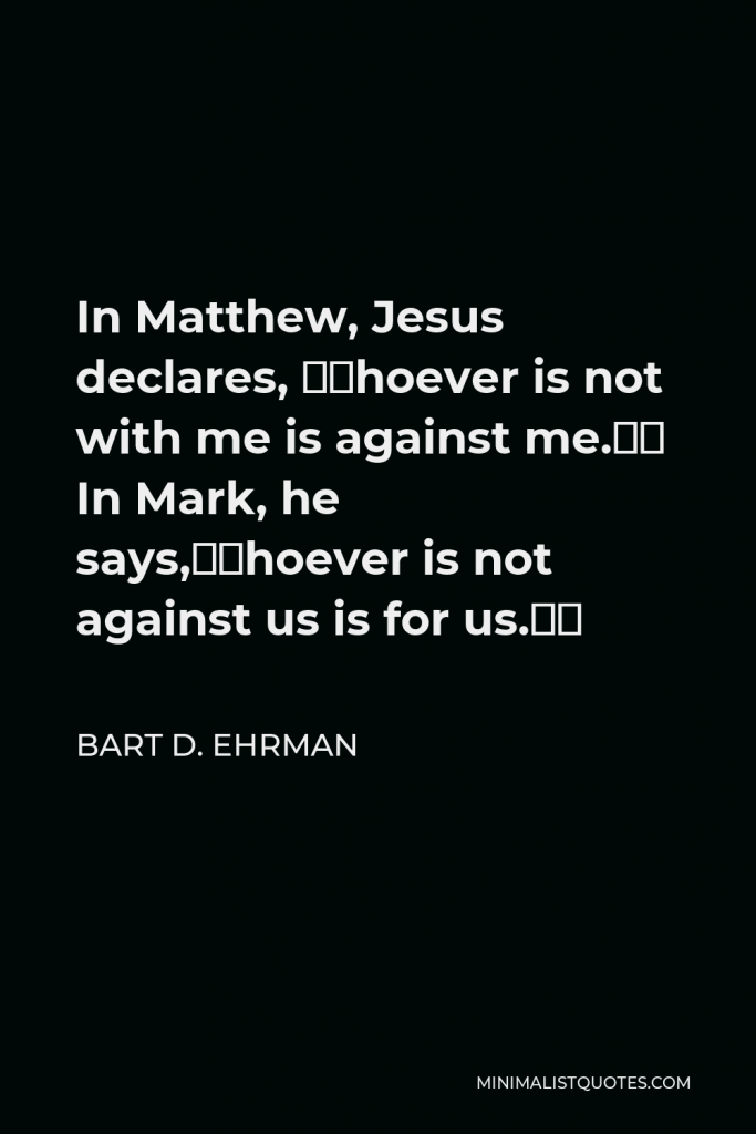 Bart D. Ehrman Quote - In Matthew, Jesus declares, “Whoever is not with me is against me.” In Mark, he says,“Whoever is not against us is for us.”