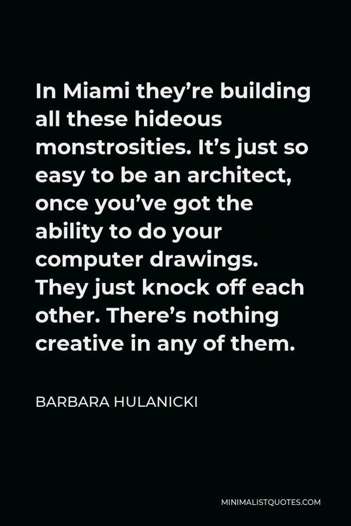 Barbara Hulanicki Quote - In Miami they’re building all these hideous monstrosities. It’s just so easy to be an architect, once you’ve got the ability to do your computer drawings. They just knock off each other. There’s nothing creative in any of them.