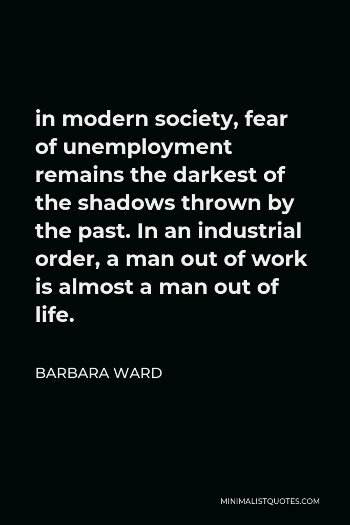 Barbara Ward Quote - in modern society, fear of unemployment remains the darkest of the shadows thrown by the past. In an industrial order, a man out of work is almost a man out of life.