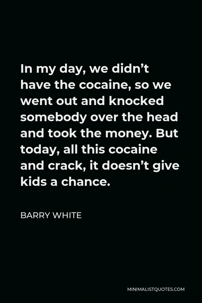 Barry White Quote - In my day, we didn’t have the cocaine, so we went out and knocked somebody over the head and took the money. But today, all this cocaine and crack, it doesn’t give kids a chance.