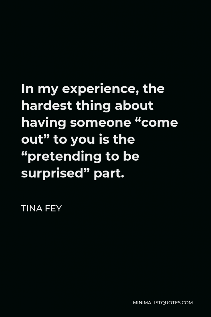 Tina Fey Quote - In my experience, the hardest thing about having someone “come out” to you is the “pretending to be surprised” part.