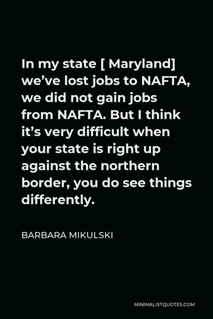 Barbara Mikulski Quote - In my state [ Maryland] we’ve lost jobs to NAFTA, we did not gain jobs from NAFTA. But I think it’s very difficult when your state is right up against the northern border, you do see things differently.