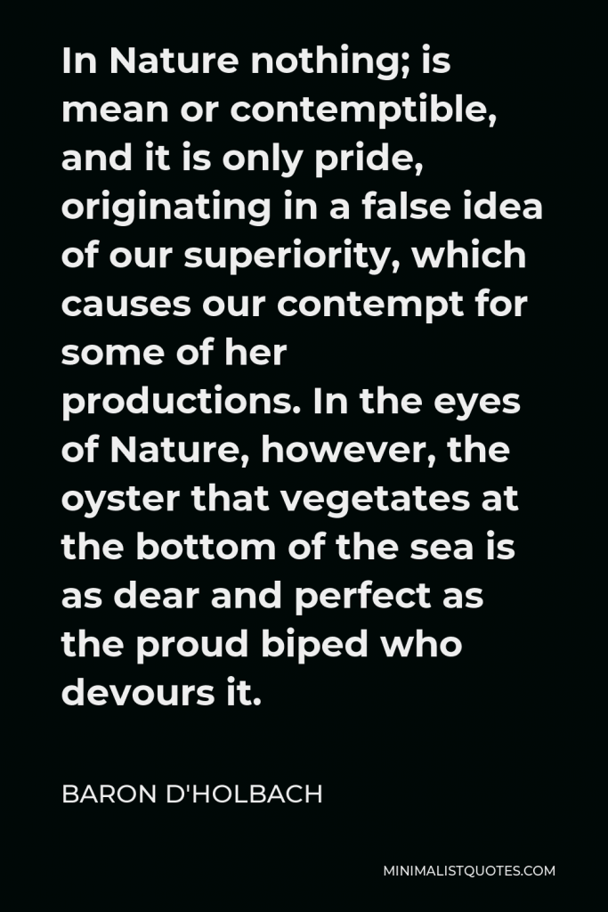 Baron d'Holbach Quote - In Nature nothing; is mean or contemptible, and it is only pride, originating in a false idea of our superiority, which causes our contempt for some of her productions. In the eyes of Nature, however, the oyster that vegetates at the bottom of the sea is as dear and perfect as the proud biped who devours it.