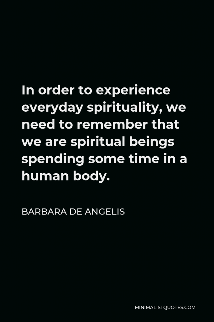 Barbara De Angelis Quote - In order to experience everyday spirituality, we need to remember that we are spiritual beings spending some time in a human body.