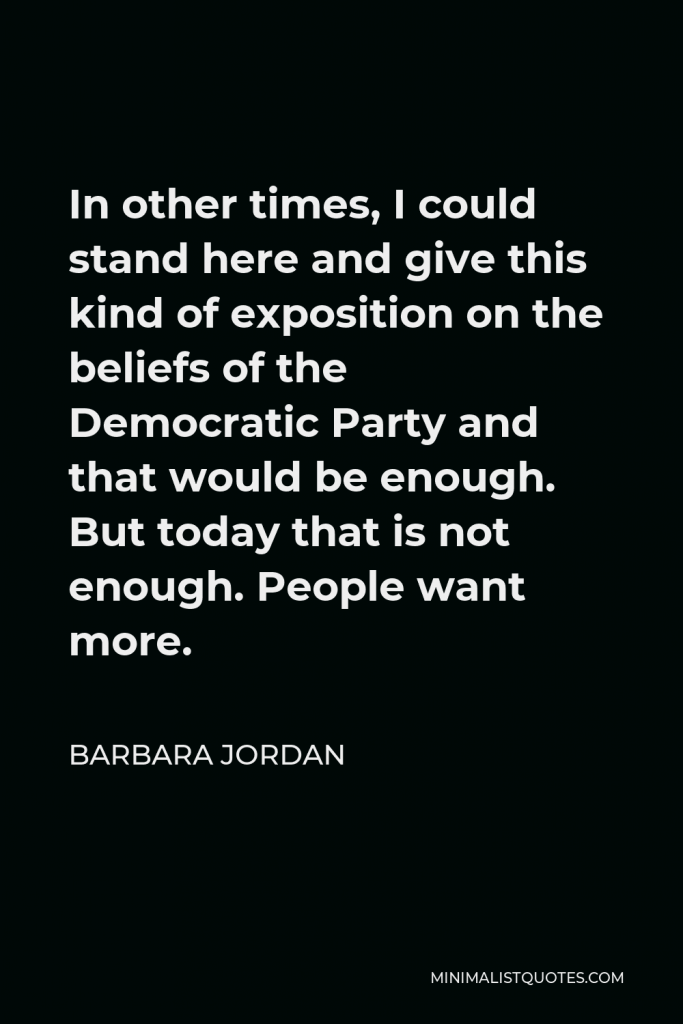 Barbara Jordan Quote - In other times, I could stand here and give this kind of exposition on the beliefs of the Democratic Party and that would be enough. But today that is not enough. People want more.