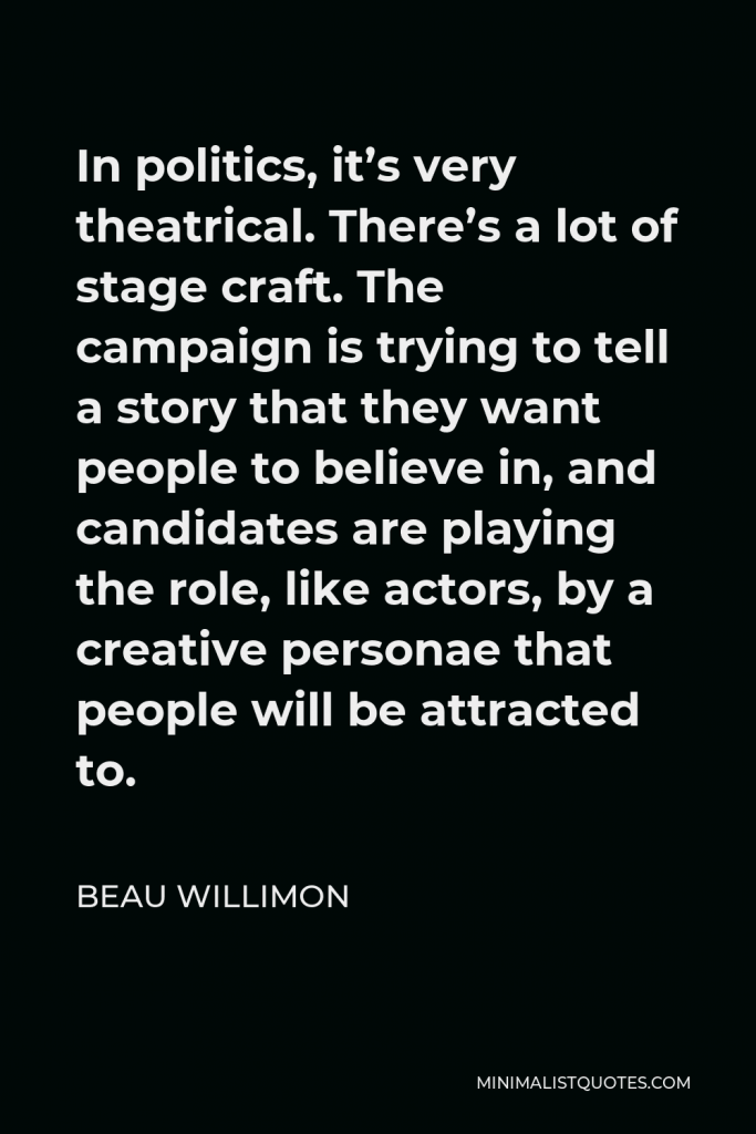Beau Willimon Quote - In politics, it’s very theatrical. There’s a lot of stage craft. The campaign is trying to tell a story that they want people to believe in, and candidates are playing the role, like actors, by a creative personae that people will be attracted to.