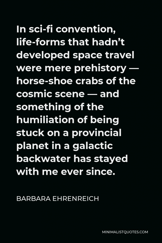 Barbara Ehrenreich Quote - In sci-fi convention, life-forms that hadn’t developed space travel were mere prehistory — horse-shoe crabs of the cosmic scene — and something of the humiliation of being stuck on a provincial planet in a galactic backwater has stayed with me ever since.