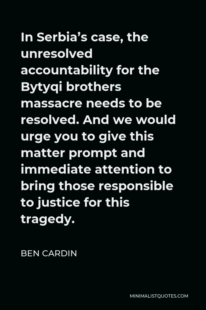Ben Cardin Quote - In Serbia’s case, the unresolved accountability for the Bytyqi brothers massacre needs to be resolved. And we would urge you to give this matter prompt and immediate attention to bring those responsible to justice for this tragedy.