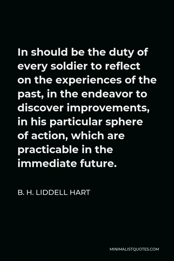 B. H. Liddell Hart Quote - In should be the duty of every soldier to reflect on the experiences of the past, in the endeavor to discover improvements, in his particular sphere of action, which are practicable in the immediate future.