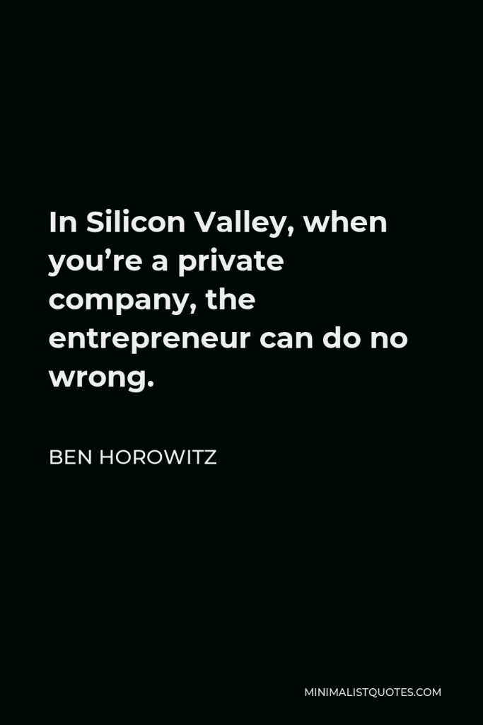 Ben Horowitz Quote - In Silicon Valley, when you’re a private company, the entrepreneur can do no wrong.