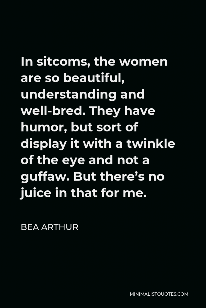 Bea Arthur Quote - In sitcoms, the women are so beautiful, understanding and well-bred. They have humor, but sort of display it with a twinkle of the eye and not a guffaw. But there’s no juice in that for me.