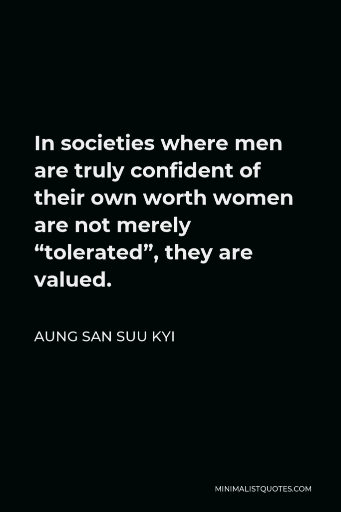 Aung San Suu Kyi Quote - In societies where men are truly confident of their own worth women are not merely “tolerated”, they are valued.