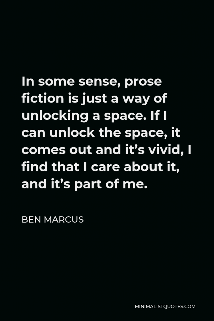 Ben Marcus Quote - In some sense, prose fiction is just a way of unlocking a space. If I can unlock the space, it comes out and it’s vivid, I find that I care about it, and it’s part of me.