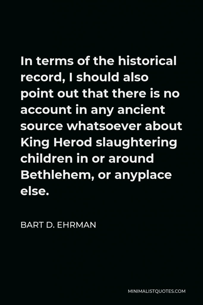 Bart D. Ehrman Quote - In terms of the historical record, I should also point out that there is no account in any ancient source whatsoever about King Herod slaughtering children in or around Bethlehem, or anyplace else.