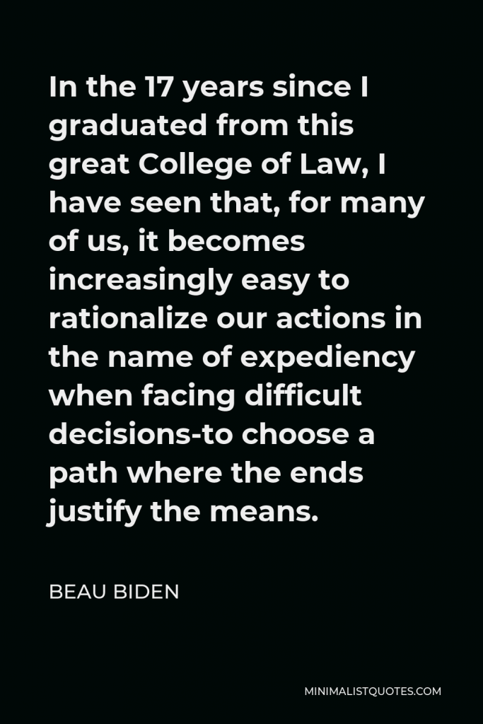 Beau Biden Quote - In the 17 years since I graduated from this great College of Law, I have seen that, for many of us, it becomes increasingly easy to rationalize our actions in the name of expediency when facing difficult decisions-to choose a path where the ends justify the means.