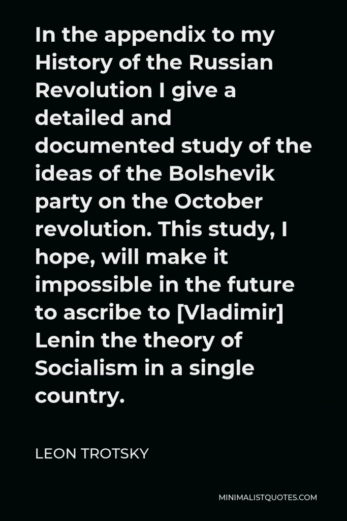 Leon Trotsky Quote - In the appendix to my History of the Russian Revolution I give a detailed and documented study of the ideas of the Bolshevik party on the October revolution. This study, I hope, will make it impossible in the future to ascribe to [Vladimir] Lenin the theory of Socialism in a single country.