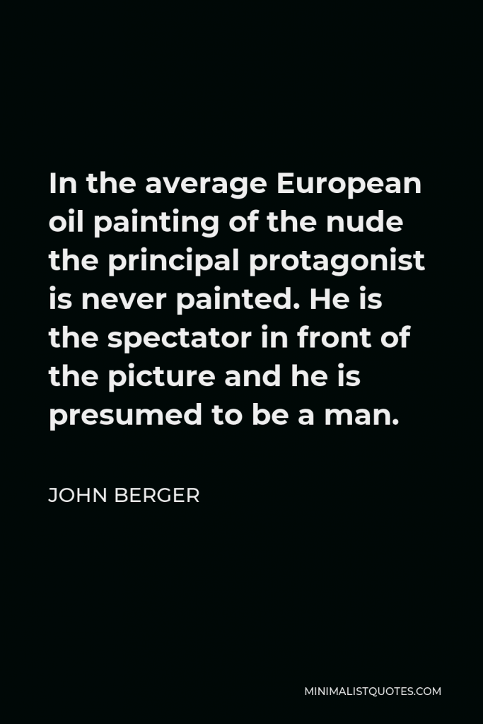 John Berger Quote - In the average European oil painting of the nude the principal protagonist is never painted. He is the spectator in front of the picture and he is presumed to be a man.