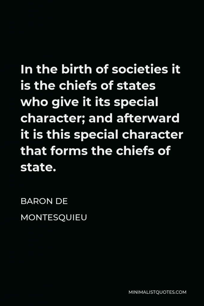 Baron de Montesquieu Quote - In the birth of societies it is the chiefs of states who give it its special character; and afterward it is this special character that forms the chiefs of state.