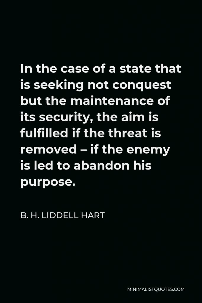 B. H. Liddell Hart Quote - In the case of a state that is seeking not conquest but the maintenance of its security, the aim is fulfilled if the threat is removed – if the enemy is led to abandon his purpose.