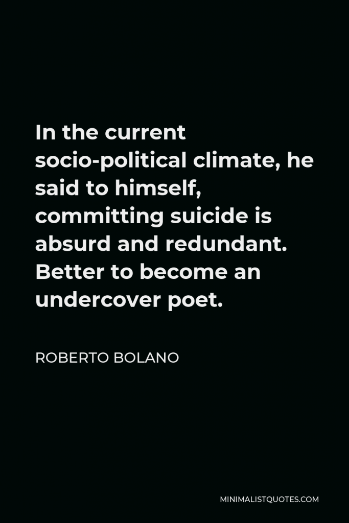 Roberto Bolano Quote - In the current socio-political climate, he said to himself, committing suicide is absurd and redundant. Better to become an undercover poet.