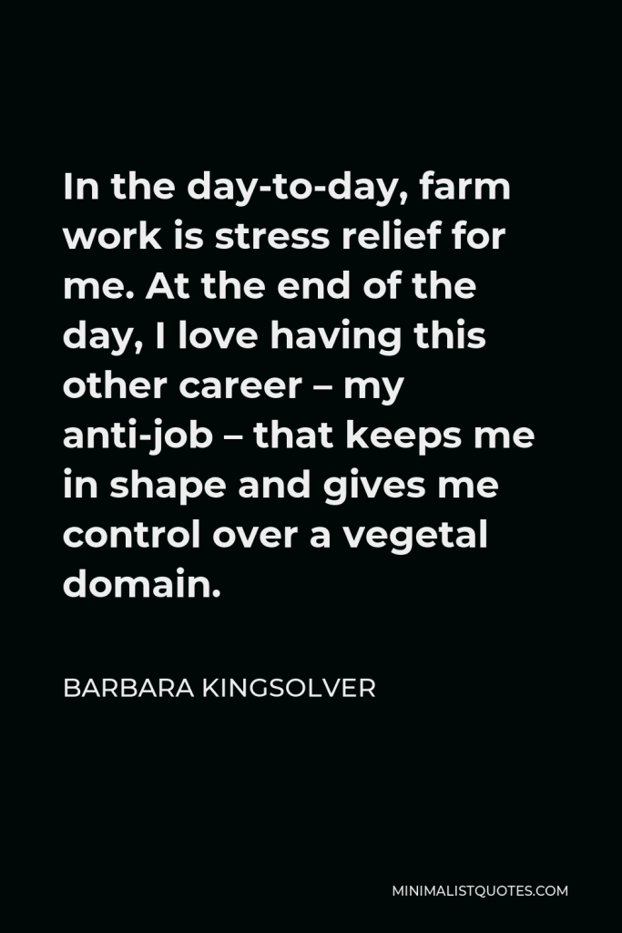 Barbara Kingsolver Quote - In the day-to-day, farm work is stress relief for me. At the end of the day, I love having this other career – my anti-job – that keeps me in shape and gives me control over a vegetal domain.