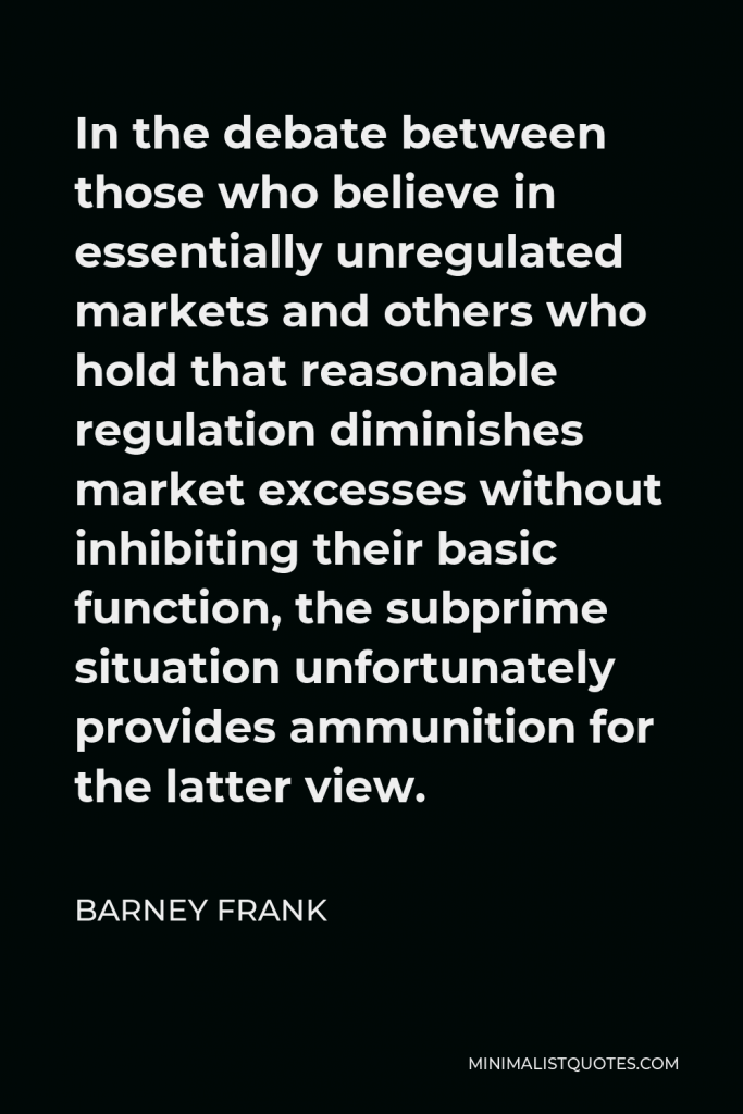 Barney Frank Quote - In the debate between those who believe in essentially unregulated markets and others who hold that reasonable regulation diminishes market excesses without inhibiting their basic function, the subprime situation unfortunately provides ammunition for the latter view.