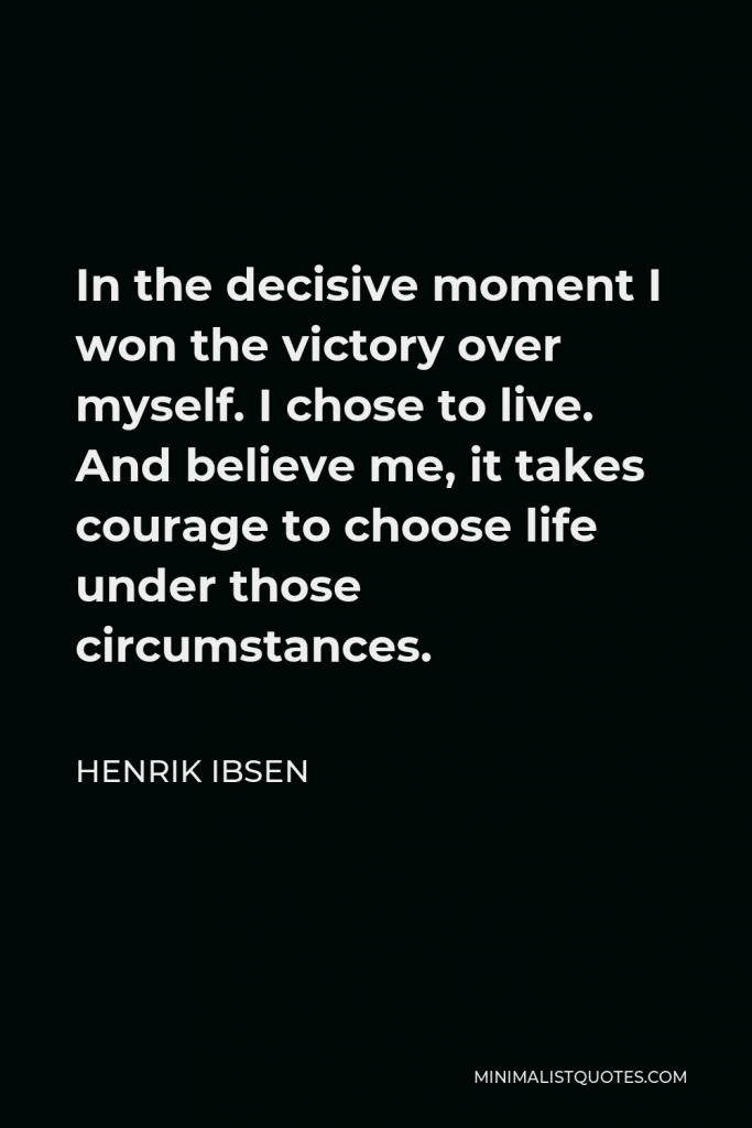 Henrik Ibsen Quote - In the decisive moment I won the victory over myself. I chose to live. And believe me, it takes courage to choose life under those circumstances.