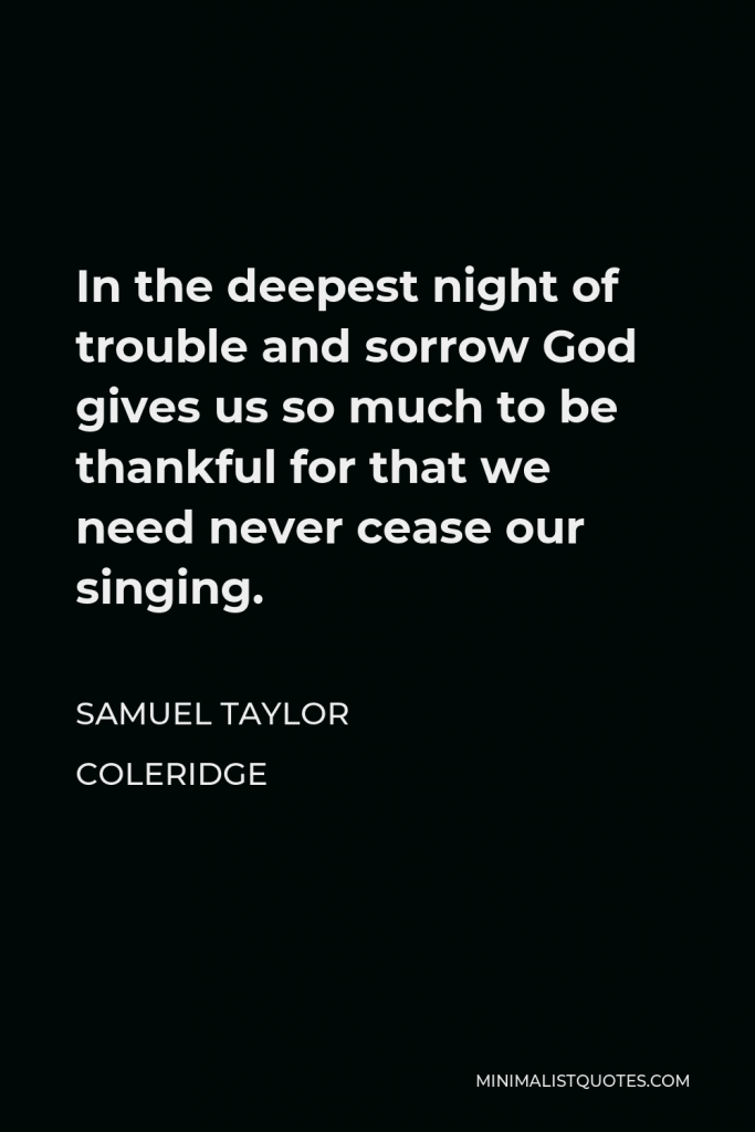 Samuel Taylor Coleridge Quote - In the deepest night of trouble and sorrow God gives us so much to be thankful for that we need never cease our singing.