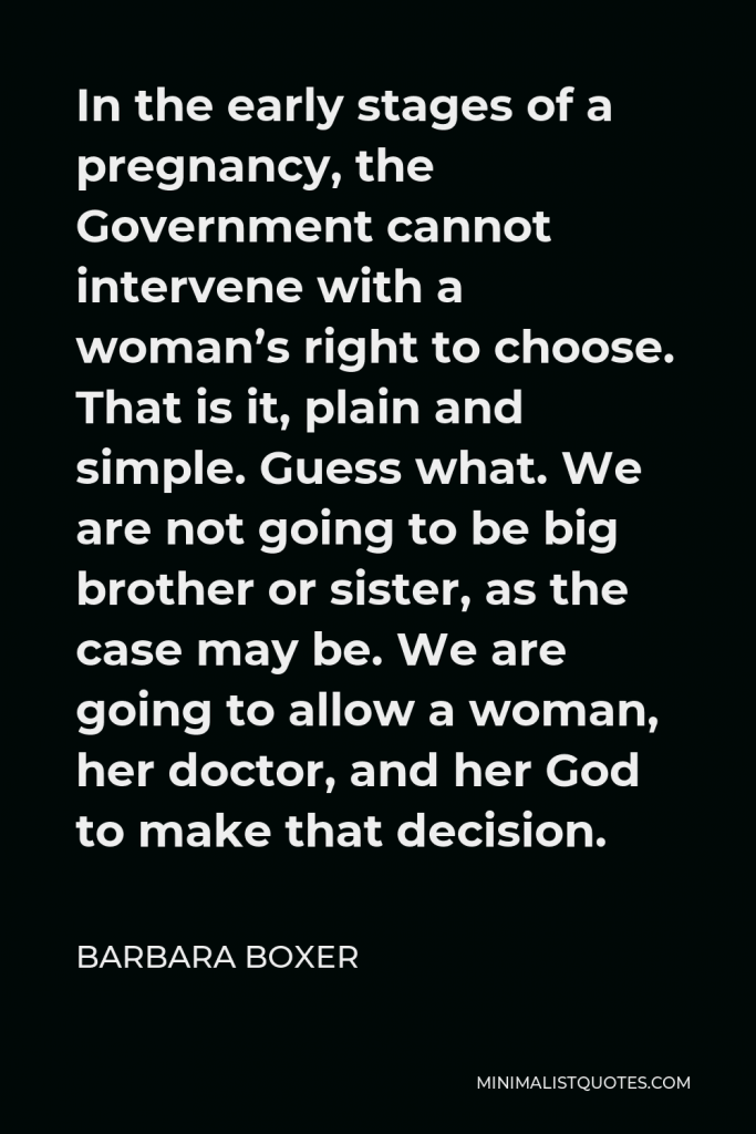 Barbara Boxer Quote - In the early stages of a pregnancy, the Government cannot intervene with a woman’s right to choose. That is it, plain and simple. Guess what. We are not going to be big brother or sister, as the case may be. We are going to allow a woman, her doctor, and her God to make that decision.