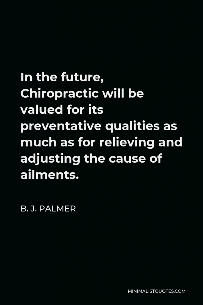 B. J. Palmer Quote - In the future, Chiropractic will be valued for its preventative qualities as much as for relieving and adjusting the cause of ailments.