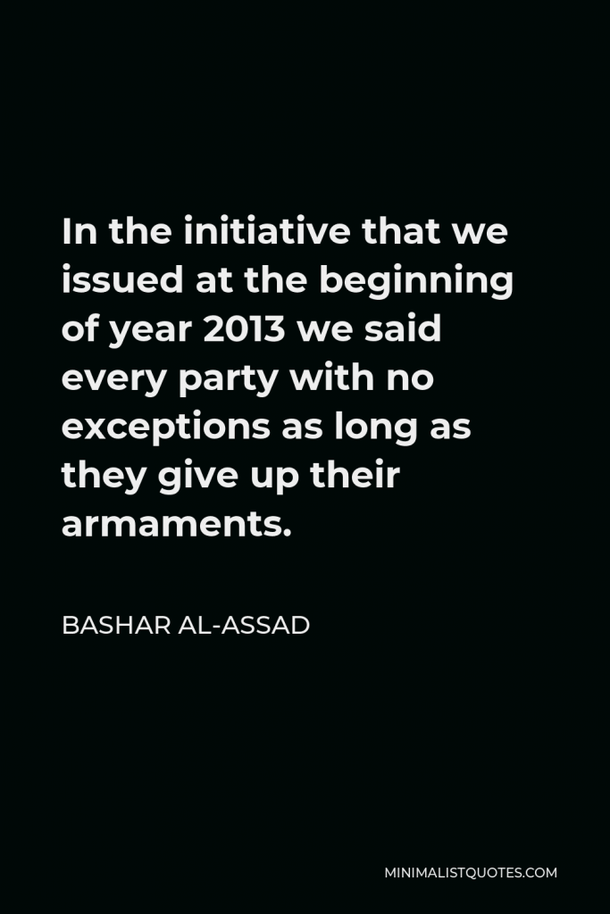 Bashar al-Assad Quote - In the initiative that we issued at the beginning of year 2013 we said every party with no exceptions as long as they give up their armaments.