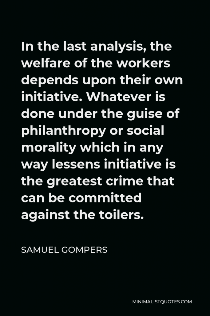 Samuel Gompers Quote - In the last analysis, the welfare of the workers depends upon their own initiative. Whatever is done under the guise of philanthropy or social morality which in any way lessens initiative is the greatest crime that can be committed against the toilers.