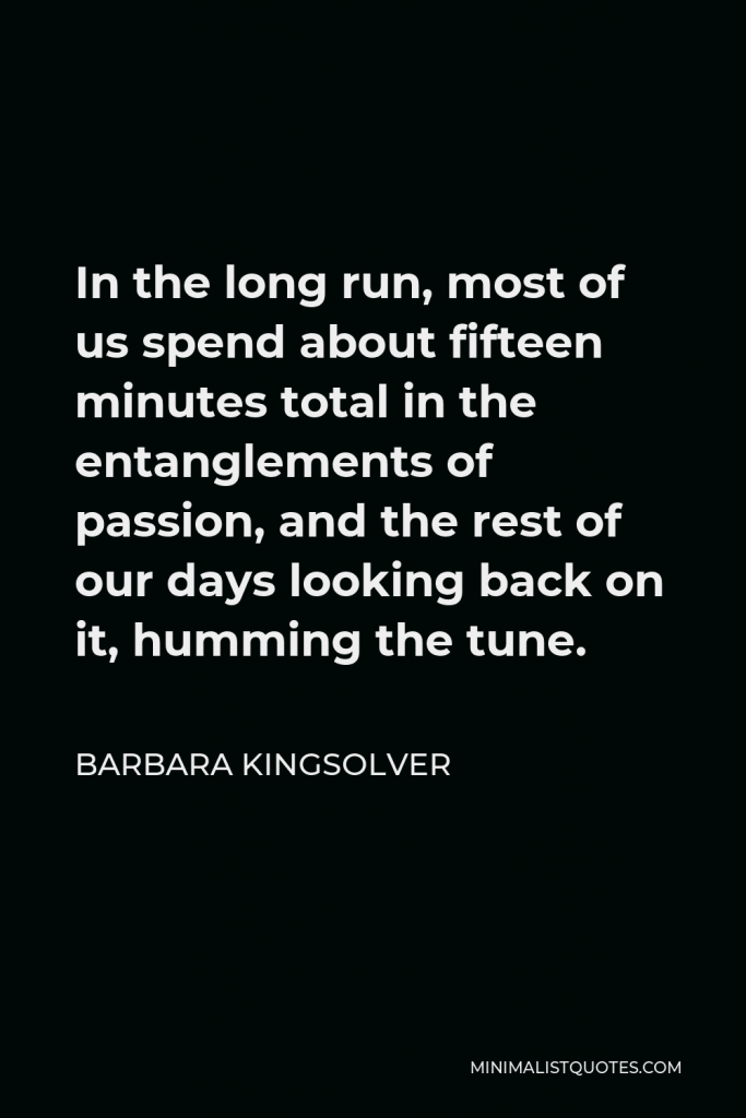 Barbara Kingsolver Quote - In the long run, most of us spend about fifteen minutes total in the entanglements of passion, and the rest of our days looking back on it, humming the tune.