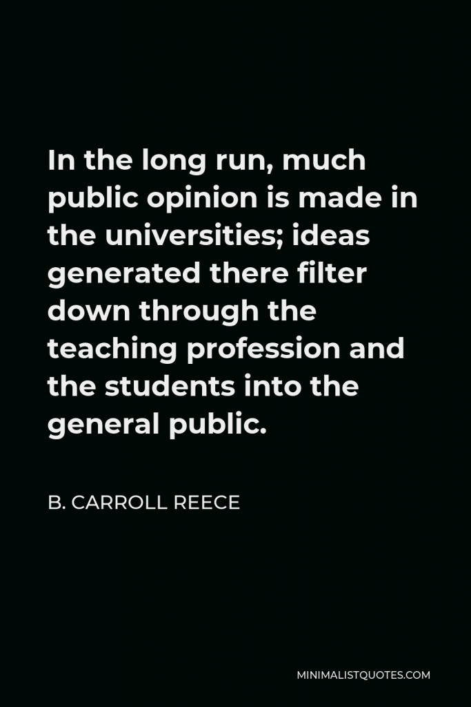 B. Carroll Reece Quote - In the long run, much public opinion is made in the universities; ideas generated there filter down through the teaching profession and the students into the general public.