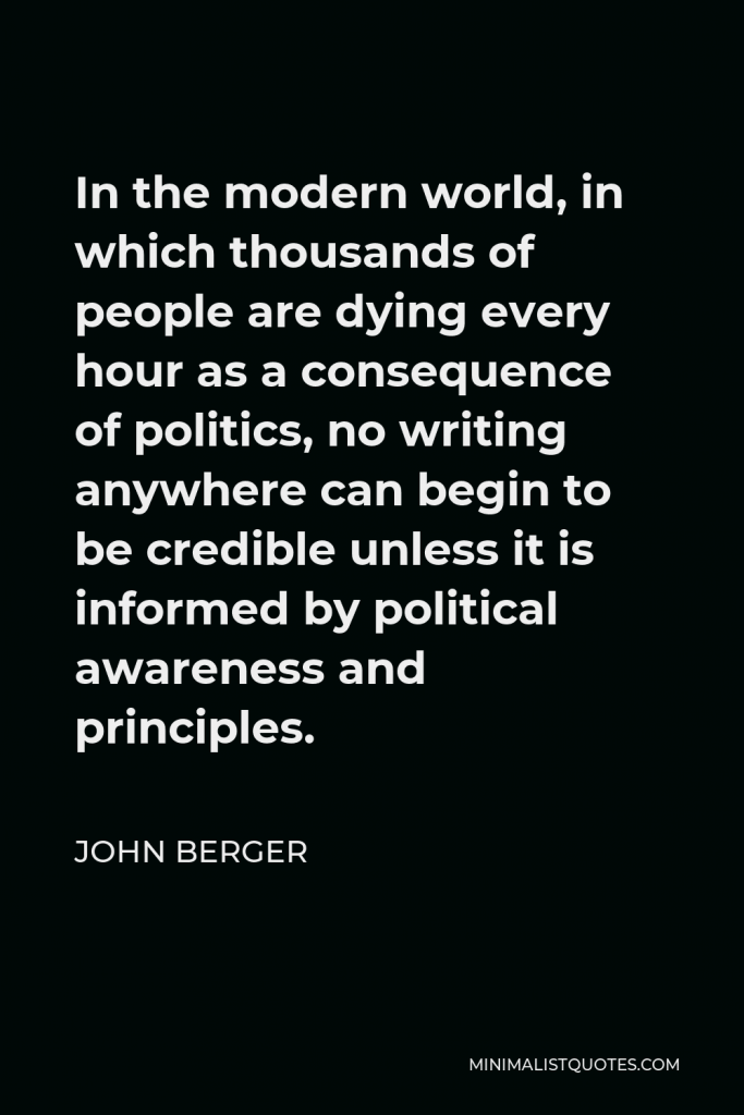 John Berger Quote - In the modern world, in which thousands of people are dying every hour as a consequence of politics, no writing anywhere can begin to be credible unless it is informed by political awareness and principles.