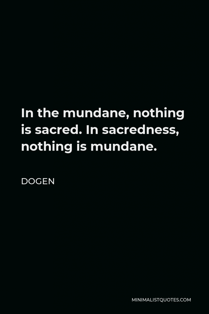 Dogen Quote - In the mundane, nothing is sacred. In sacredness, nothing is mundane.
