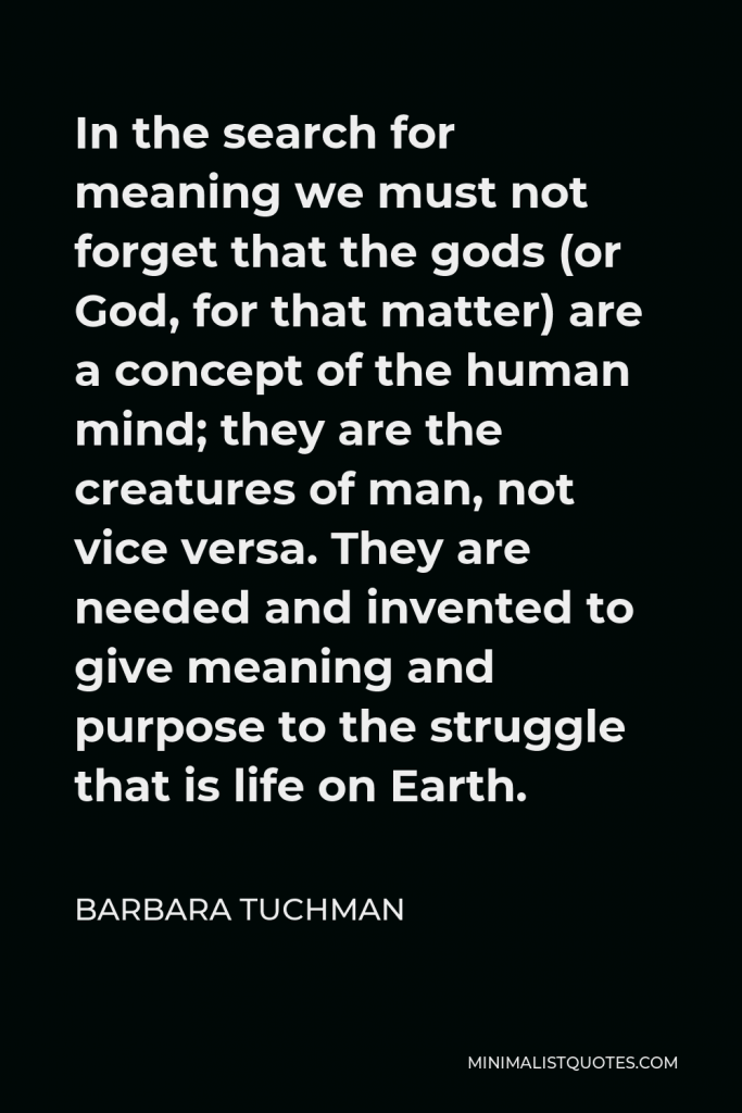 Barbara Tuchman Quote - In the search for meaning we must not forget that the gods (or God, for that matter) are a concept of the human mind; they are the creatures of man, not vice versa. They are needed and invented to give meaning and purpose to the struggle that is life on Earth.