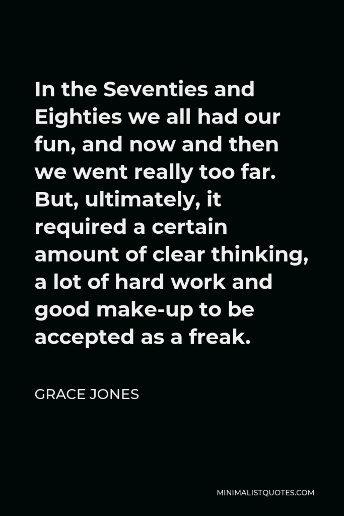 Grace Jones Quote - In the Seventies and Eighties we all had our fun, and now and then we went really too far. But, ultimately, it required a certain amount of clear thinking, a lot of hard work and good make-up to be accepted as a freak.