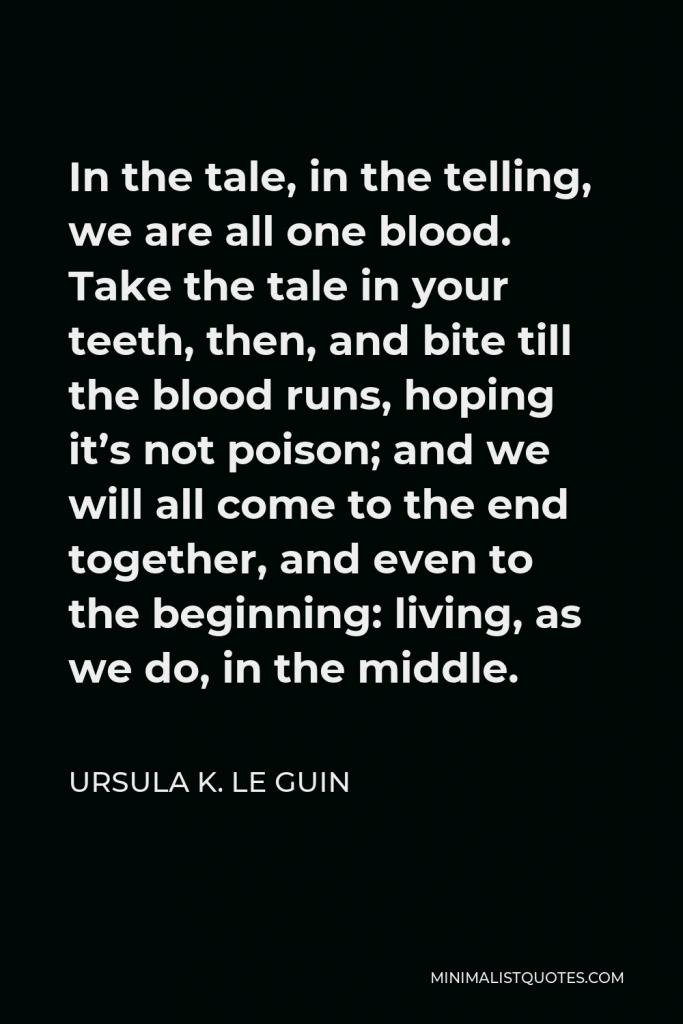 Ursula K. Le Guin Quote - In the tale, in the telling, we are all one blood. Take the tale in your teeth, then, and bite till the blood runs, hoping it’s not poison; and we will all come to the end together, and even to the beginning: living, as we do, in the middle.